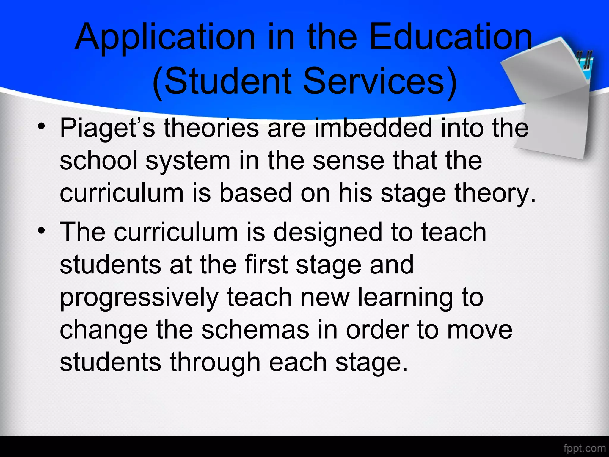 Application in the Education
(Student Services)
• Piaget’s theories are imbedded into the
school system in the sense that the
curriculum is based on his stage theory.
• The curriculum is designed to teach
students at the first stage and
progressively teach new learning to
change the schemas in order to move
students through each stage.
 