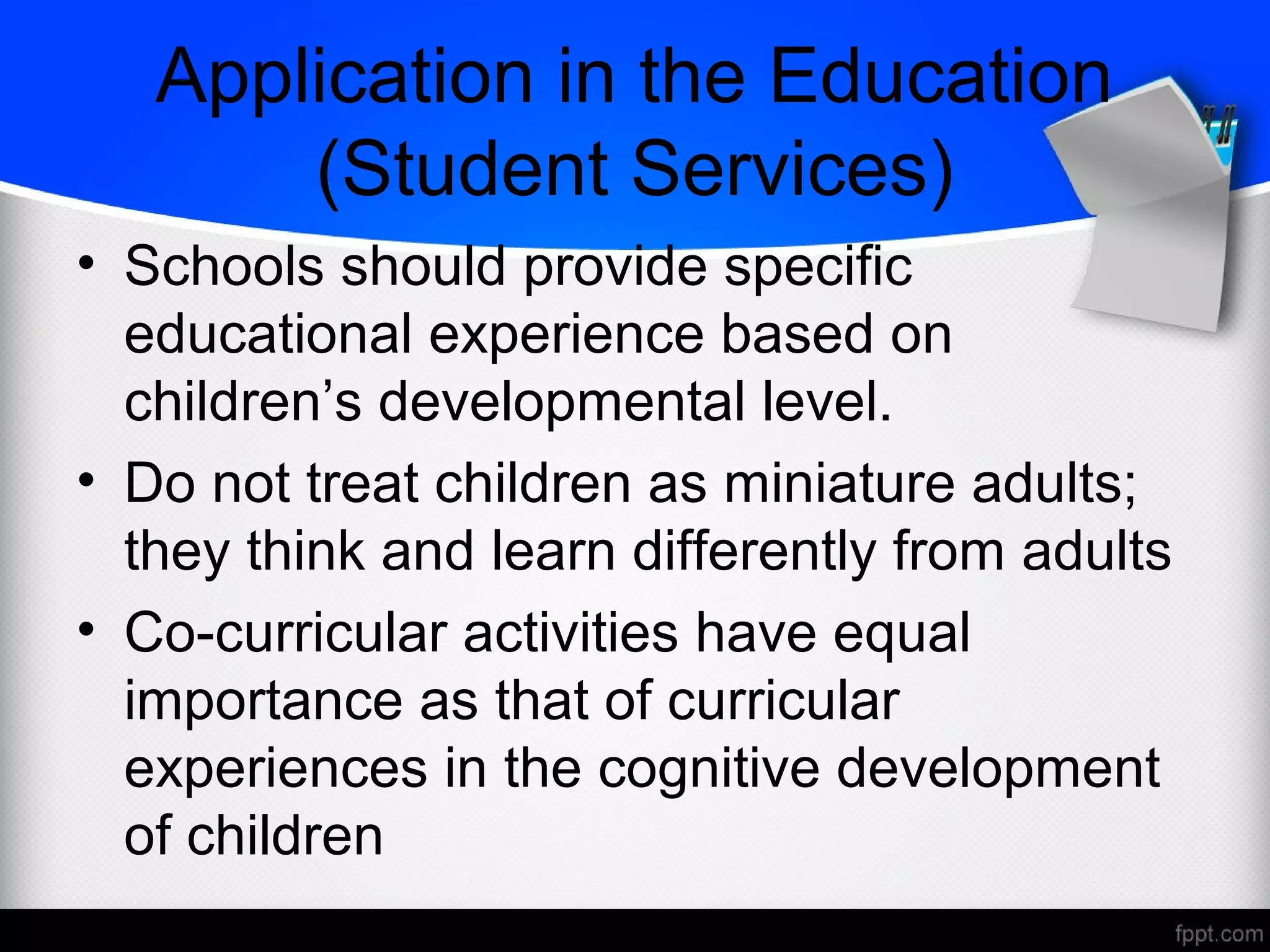 • Schools should provide specific
educational experience based on
children’s developmental level.
• Do not treat children as miniature adults;
they think and learn differently from adults
• Co-curricular activities have equal
importance as that of curricular
experiences in the cognitive development
of children
Application in the Education
(Student Services)
 