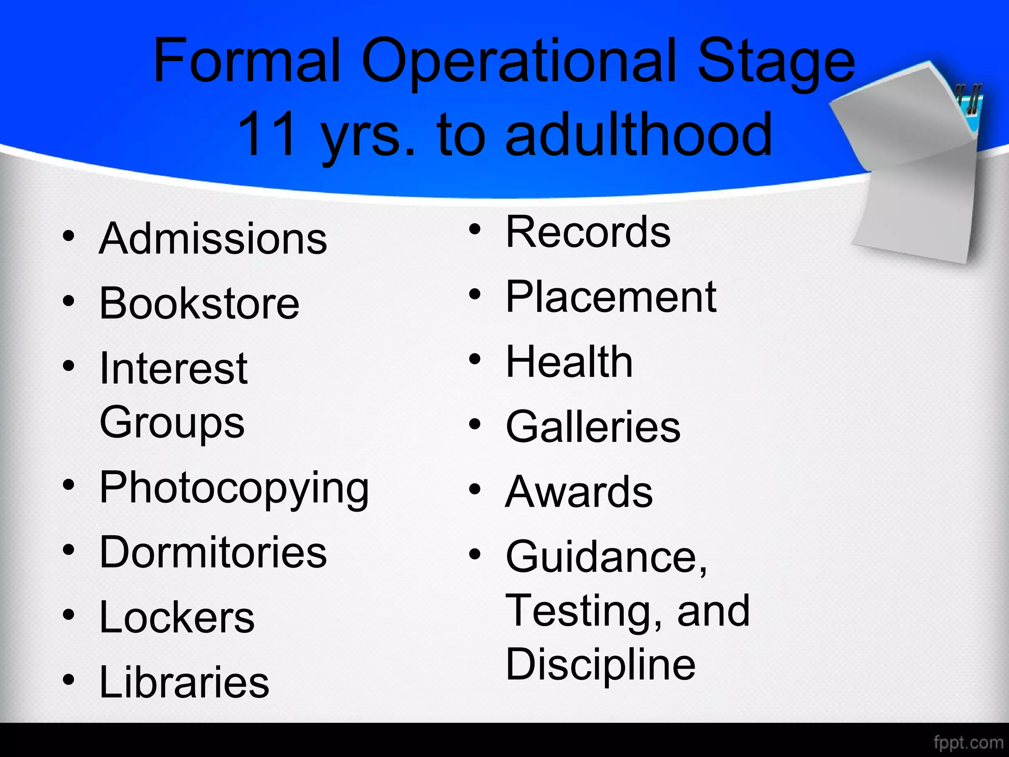 Formal Operational Stage
11 yrs. to adulthood
• Admissions
• Bookstore
• Interest
Groups
• Photocopying
• Dormitories
• Lockers
• Libraries
• Records
• Placement
• Health
• Galleries
• Awards
• Guidance,
Testing, and
Discipline
 