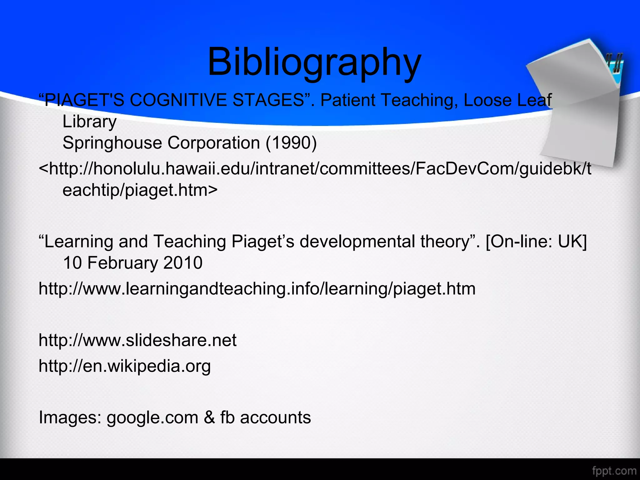 Bibliography
“PIAGET'S COGNITIVE STAGES”. Patient Teaching, Loose Leaf
Library
Springhouse Corporation (1990)
<http://honolulu.hawaii.edu/intranet/committees/FacDevCom/guidebk/t
eachtip/piaget.htm>
“Learning and Teaching Piaget’s developmental theory”. [On-line: UK]
10 February 2010
http://www.learningandteaching.info/learning/piaget.htm
http://www.slideshare.net
http://en.wikipedia.org
Images: google.com & fb accounts
 