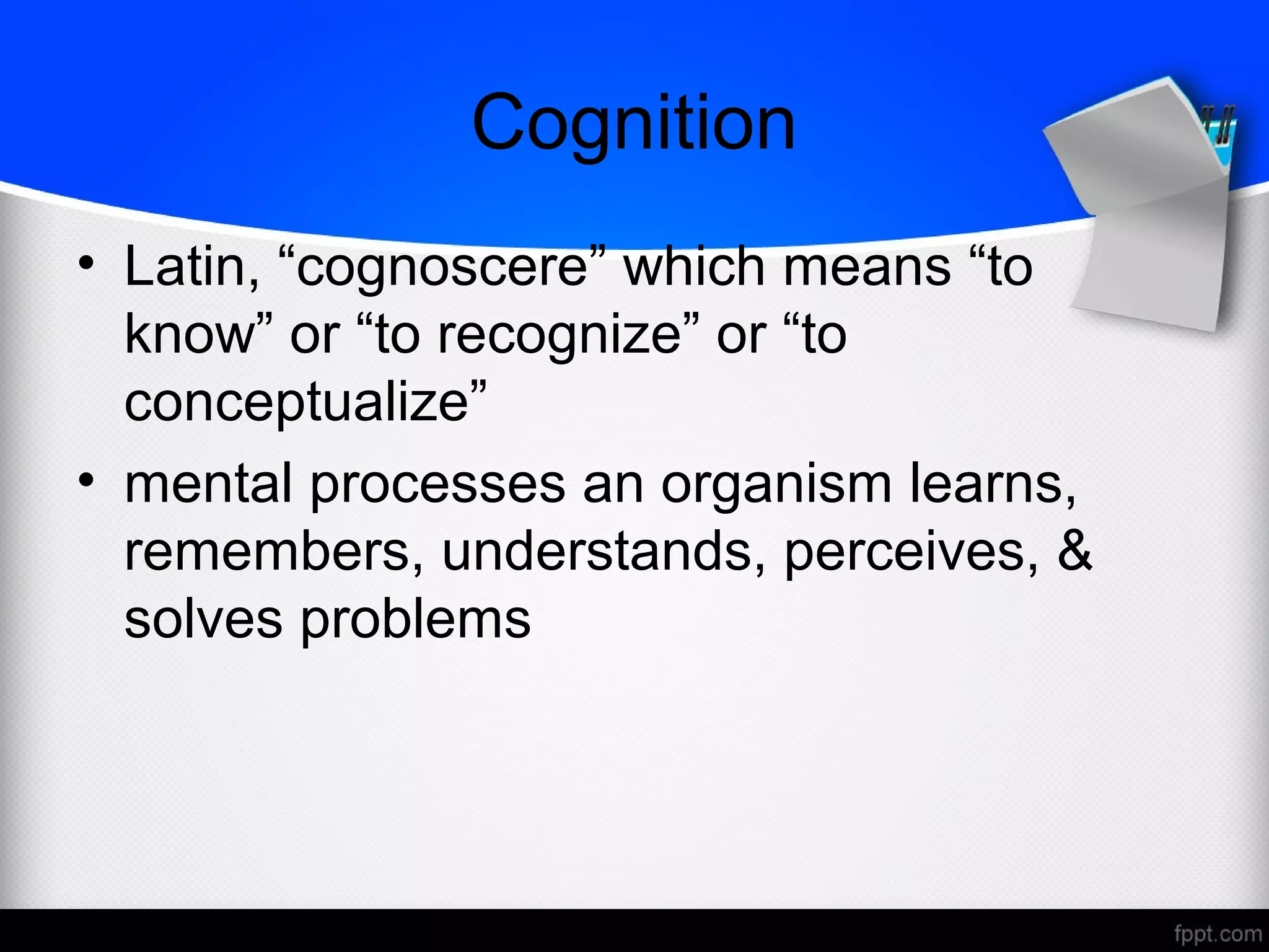 Cognition
• Latin, “cognoscere” which means “to
know” or “to recognize” or “to
conceptualize”
• mental processes an organism learns,
remembers, understands, perceives, &
solves problems
 
