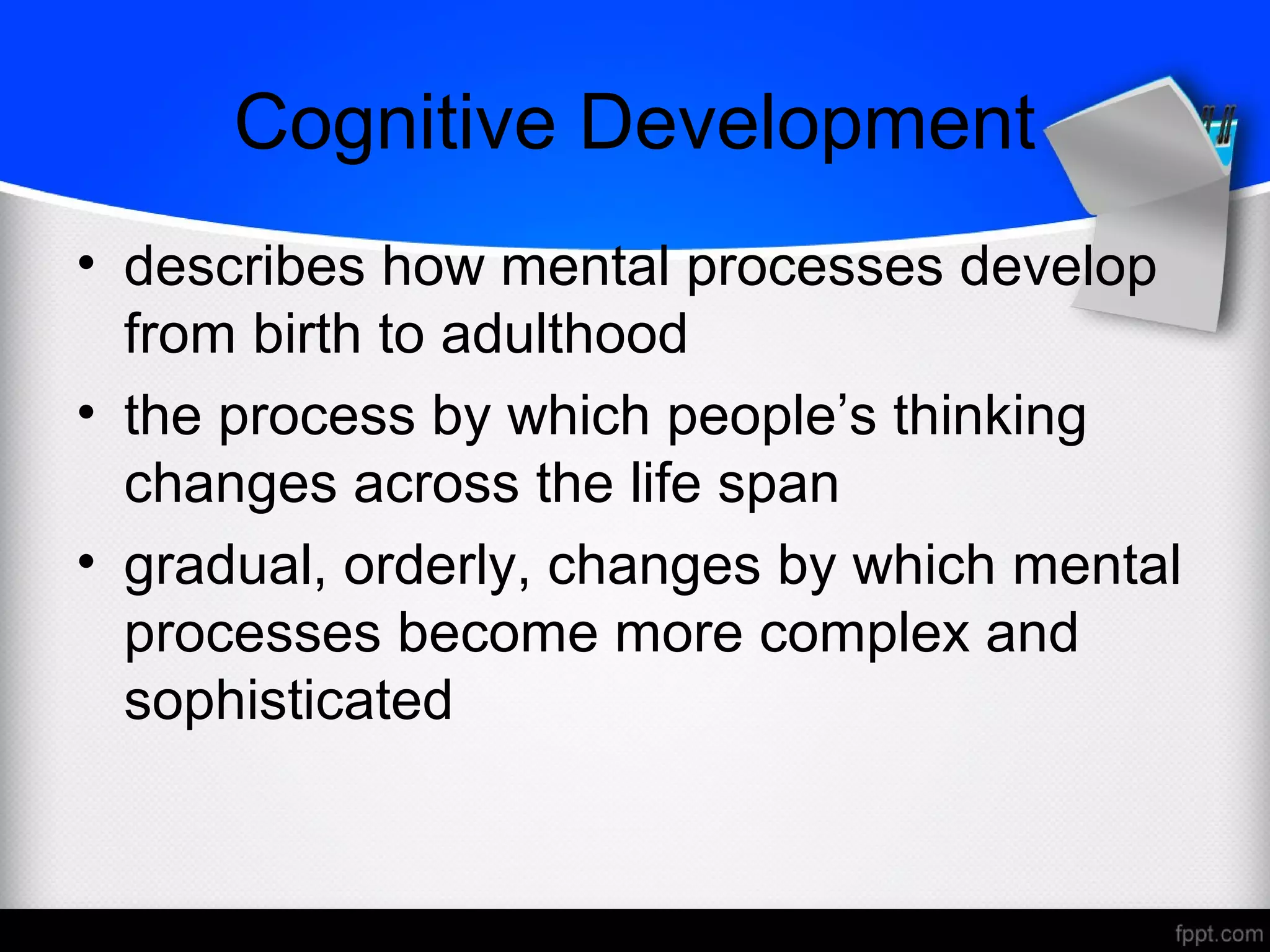Cognitive Development
• describes how mental processes develop
from birth to adulthood
• the process by which people’s thinking
changes across the life span
• gradual, orderly, changes by which mental
processes become more complex and
sophisticated
 