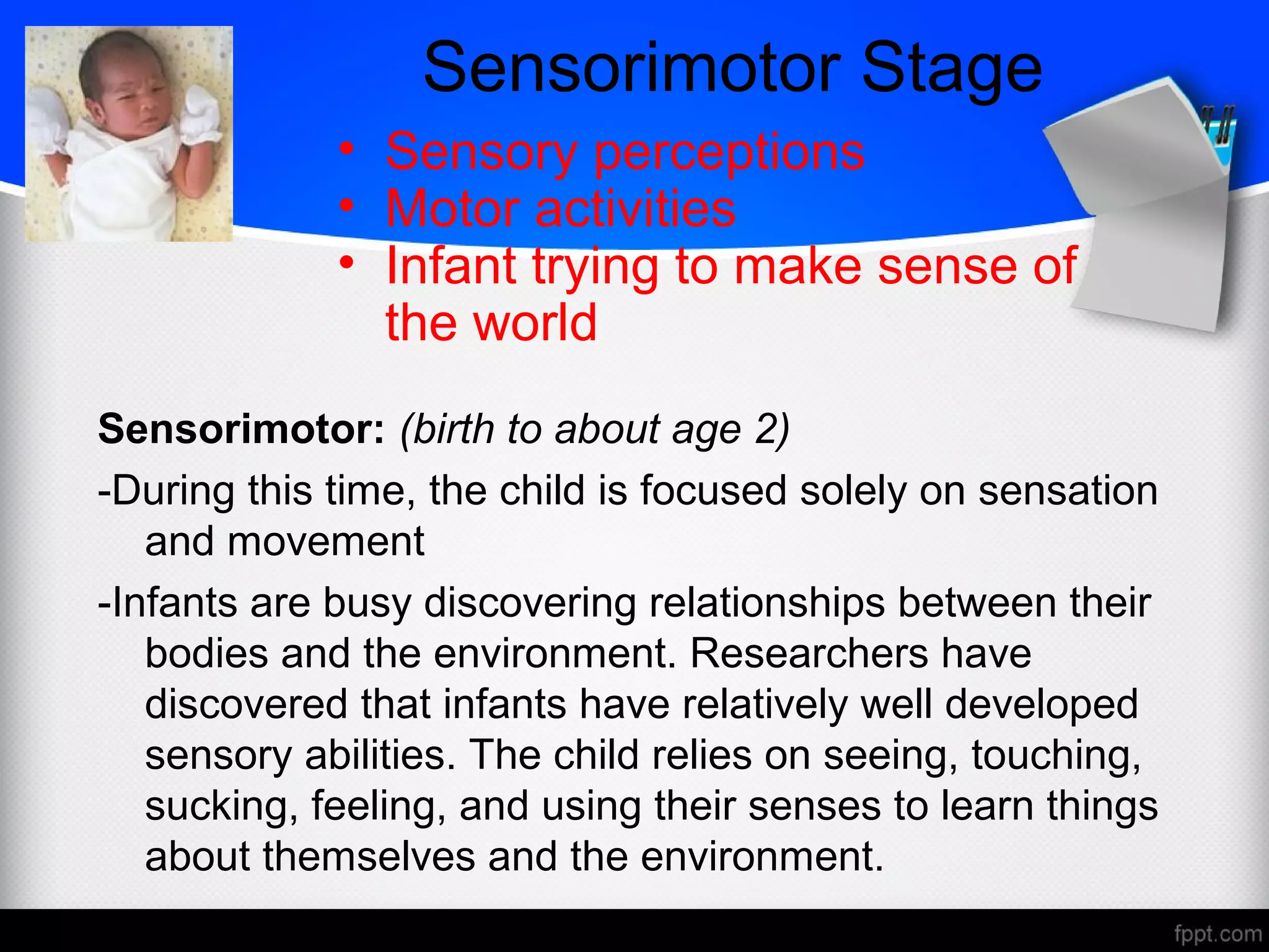 Sensorimotor Stage
Sensorimotor: (birth to about age 2)
-During this time, the child is focused solely on sensation
and movement
-Infants are busy discovering relationships between their
bodies and the environment. Researchers have
discovered that infants have relatively well developed
sensory abilities. The child relies on seeing, touching,
sucking, feeling, and using their senses to learn things
about themselves and the environment.
• Sensory perceptions
• Motor activities
• Infant trying to make sense of
the world
 