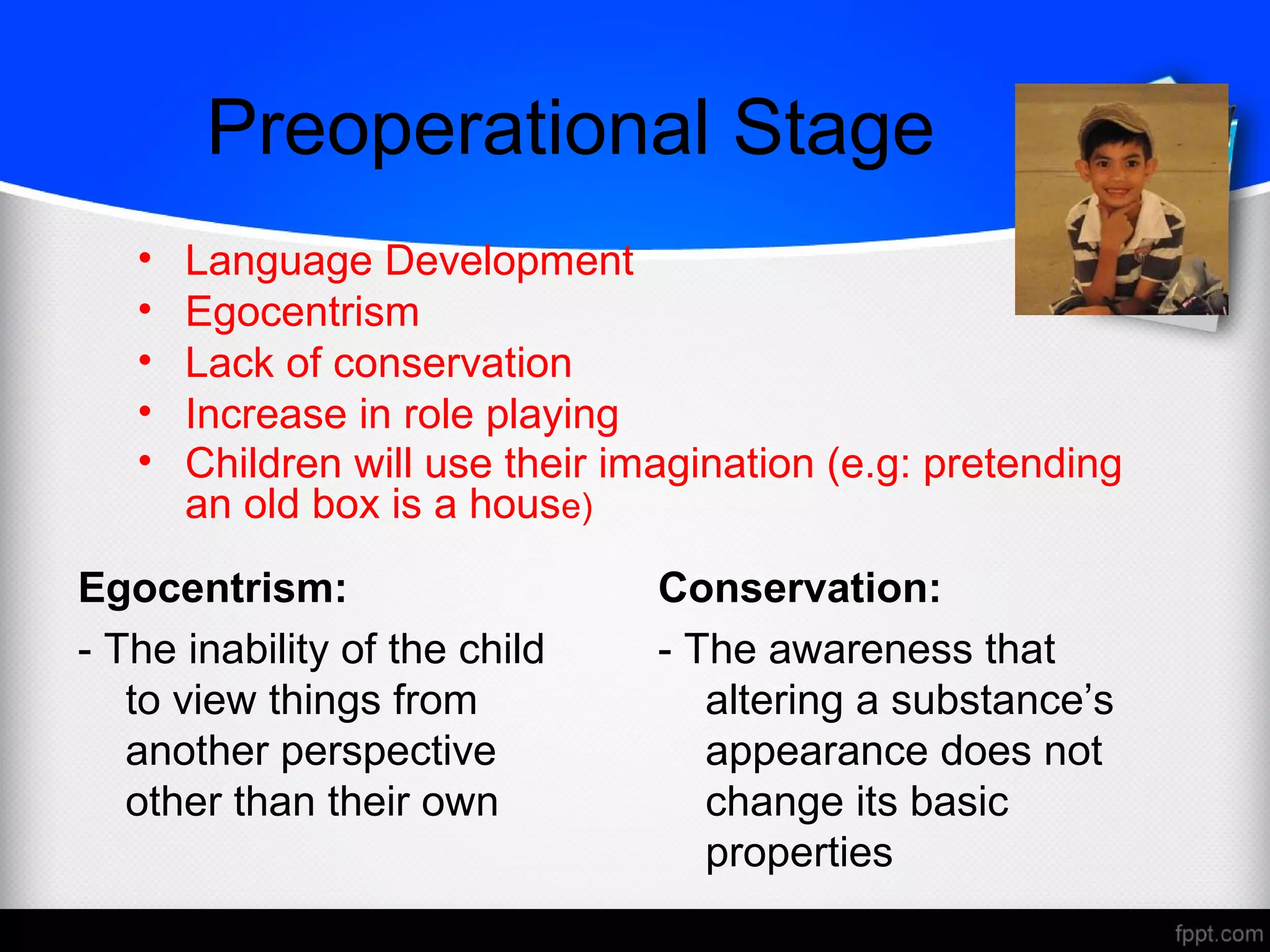 Preoperational Stage
Egocentrism:
- The inability of the child
to view things from
another perspective
other than their own
Conservation:
- The awareness that
altering a substance’s
appearance does not
change its basic
properties
• Language Development
• Egocentrism
• Lack of conservation
• Increase in role playing
• Children will use their imagination (e.g: pretending
an old box is a house)
 
