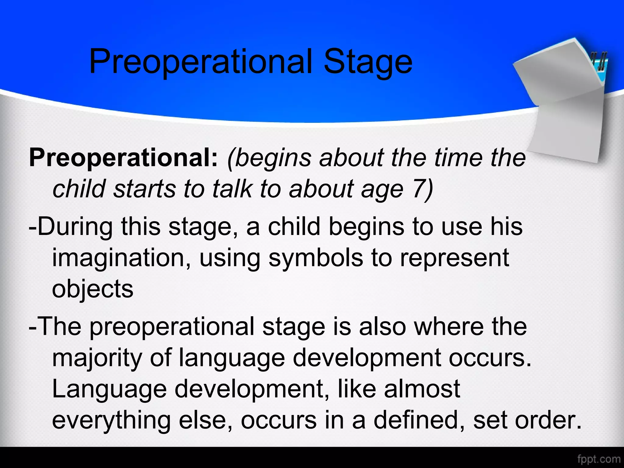 Preoperational Stage
Preoperational: (begins about the time the
child starts to talk to about age 7)
-During this stage, a child begins to use his
imagination, using symbols to represent
objects
-The preoperational stage is also where the
majority of language development occurs.
Language development, like almost
everything else, occurs in a defined, set order.
 