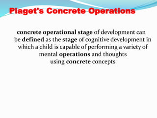 Piaget's Concrete Operations
concrete operational stage of development can
be defined as the stage of cognitive development in
which a child is capable of performing a variety of
mental operations and thoughts
using concrete concepts
 