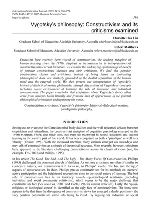 International Education Journal, 2005, 6(3), 386-399.
ISSN 1443-1475 © 2005 Shannon Research Press.
http://iej.cjb.net 386
Vygotsky’s philosophy: Constructivism and its
criticisms examined
Charlotte Hua Liu
Graduate School of Education, Adelaide University, Australia charlotte.liu@adelaide.edu.au
Robert Matthews
Graduate School of Education, Adelaide University, Australia robert.matthews@adelaide.edu.au
Criticisms have recently been voiced of constructivism, the leading metaphor of
human learning since the 1970s. Inspired by inconsistencies in interpretations of
constructivism in current literature, we examine the underlying epistemological beliefs
of popular constructivist theories and their criticisms. We find that popular
constructivist claims and criticisms, instead of being based on contrasting
philosophical ideas, are similarly grounded on the dualist separatism of the human
mind and the external world. We then present our interpretation of Vygotsky’s
historical-dialectical-monist philosophy, through discussions of Vygotskyan concepts
including social environment of learning, the role of language, and individual
consciousness. The paper concludes that confusions about Vygotsky’s theory often
arise from concepts taken literally and from the lack of appreciation of the general
philosophical orientation underpinning his works.
Constructivism, criticisms, Vygotsky’s philosophy, historical-dialectical-monism,
paradigmatic philosophy
INTRODUCTION
Setting out to overcome the Cartesian mind-body dualism and the well-rehearsed debates between
empiricism and rationalism, the constructivist metaphor of cognitive psychology emerged in the
1970s (Gergen, 1985); and since then, has been the buzzword in school education and teacher
training in the western part of the world. It has been recognised as both a ‘paradigm’ as well as a
‘theory’ (Fosnot, 1996). With the increased attention, many variants emerged and nowadays one
may talk of constructivism as a church of theoretical accounts. Most recently, however, criticisms
have appeared in the literature challenging constructivism across its church of views (see, for
example, Fox, 2001, and Phillips, 1995).
In his article The Good, The Bad, And The Ugly – The Many Faces Of Constructivism, Phillips
(1995) challenged this dominant church of thinking. As we note criticisms are often of similar or
connected natures, our examination will focus on, in Phillips’ words, ‘the bad and the ugly’
aspects of constructivism. In short, Phillips praised constructivism for its emphasis on learners’
active participation and the heightened recognition given to the social nature of learning. The bad
side of constructivism lies in its tendency towards epistemological relativism (including
individual and social community relativism), which seems to be the major challenge that
constructivists face (See also Fox, 2001; and Cobb, 1996 for similar criticism). Lastly, the ‘quasi-
religious or ideological aspect’ is identified as the ugly face of constructivism. The irony now
appears to be that from the divergence of constructivist views has emerged a dualist position – the
very position constructivism came into being to avoid. By arguing for individual or social
 