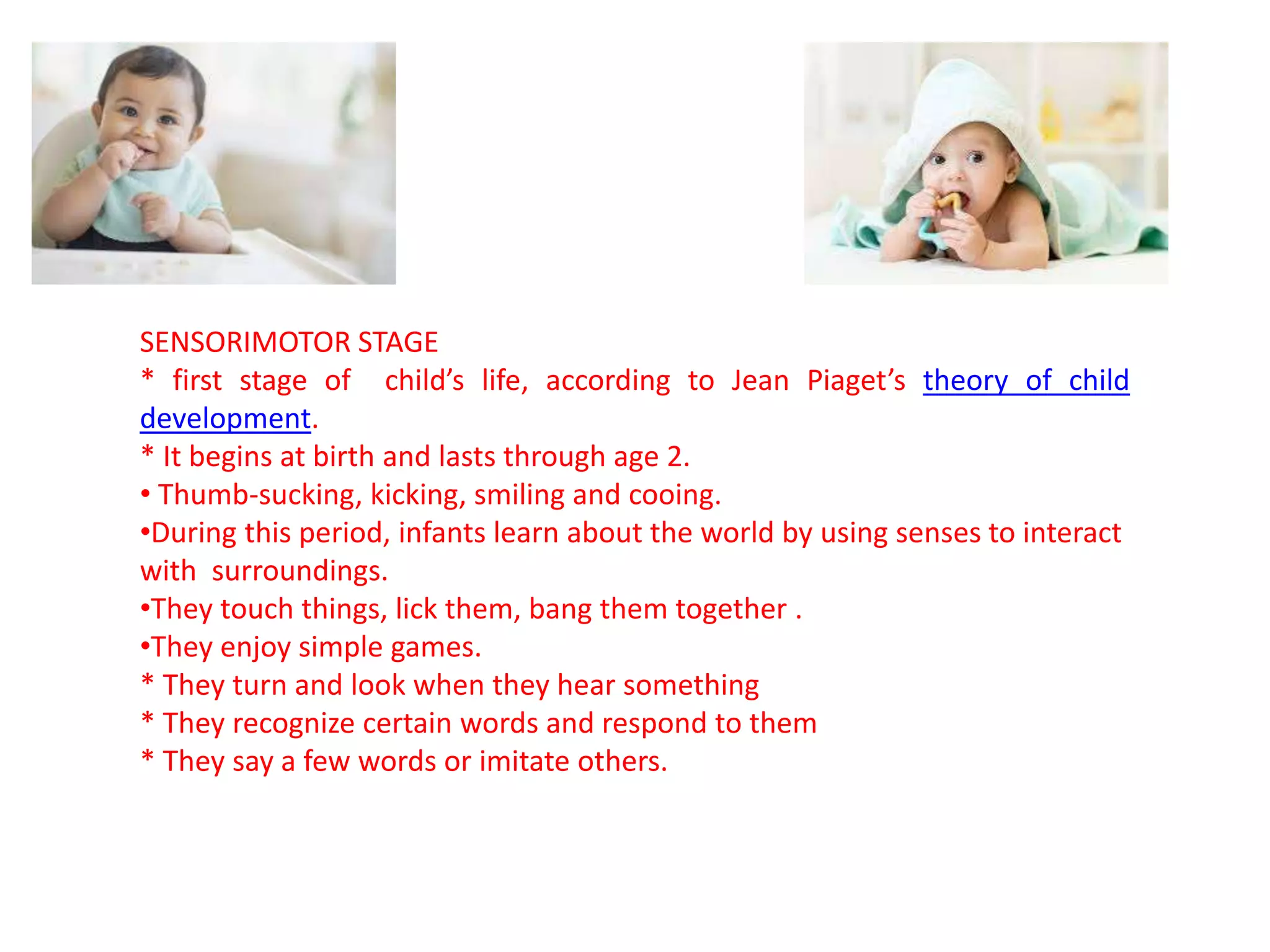 SENSORIMOTOR STAGE
* first stage of child’s life, according to Jean Piaget’s theory of child
development.
* It begins at birth and lasts through age 2.
• Thumb-sucking, kicking, smiling and cooing.
•During this period, infants learn about the world by using senses to interact
with surroundings.
•They touch things, lick them, bang them together .
•They enjoy simple games.
* They turn and look when they hear something
* They recognize certain words and respond to them
* They say a few words or imitate others.
 