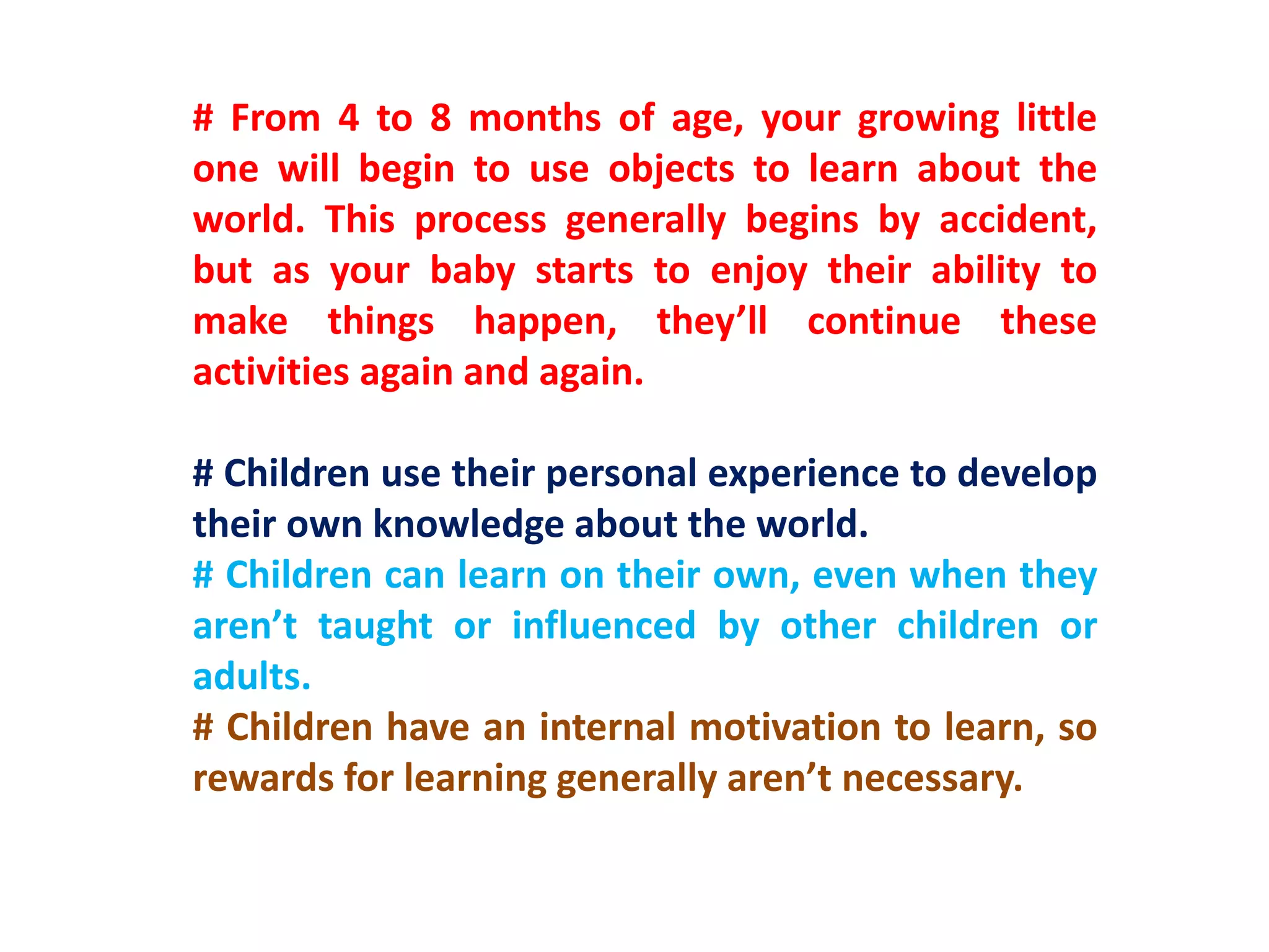# From 4 to 8 months of age, your growing little
one will begin to use objects to learn about the
world. This process generally begins by accident,
but as your baby starts to enjoy their ability to
make things happen, they’ll continue these
activities again and again.
# Children use their personal experience to develop
their own knowledge about the world.
# Children can learn on their own, even when they
aren’t taught or influenced by other children or
adults.
# Children have an internal motivation to learn, so
rewards for learning generally aren’t necessary.
 