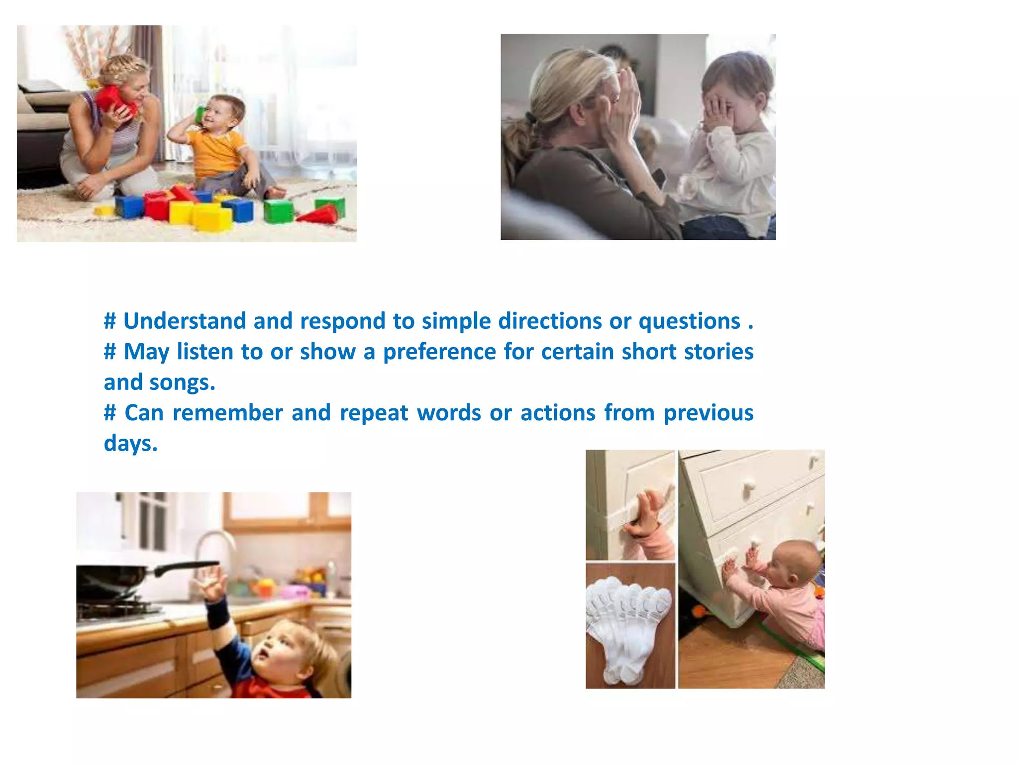 # Understand and respond to simple directions or questions .
# May listen to or show a preference for certain short stories
and songs.
# Can remember and repeat words or actions from previous
days.
 