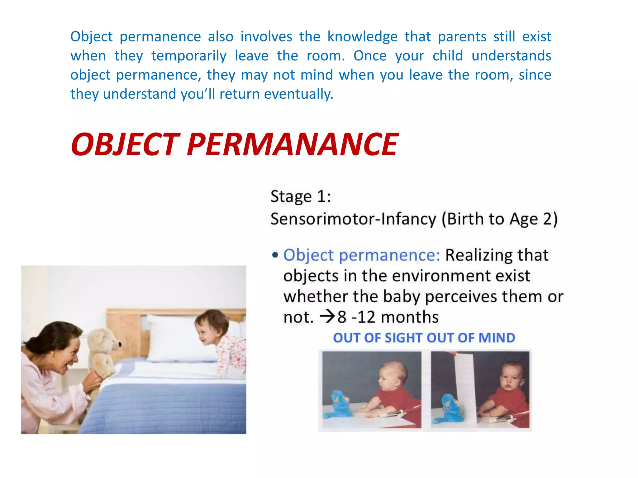 Object permanence also involves the knowledge that parents still exist
when they temporarily leave the room. Once your child understands
object permanence, they may not mind when you leave the room, since
they understand you’ll return eventually.
OBJECT PERMANANCE
 