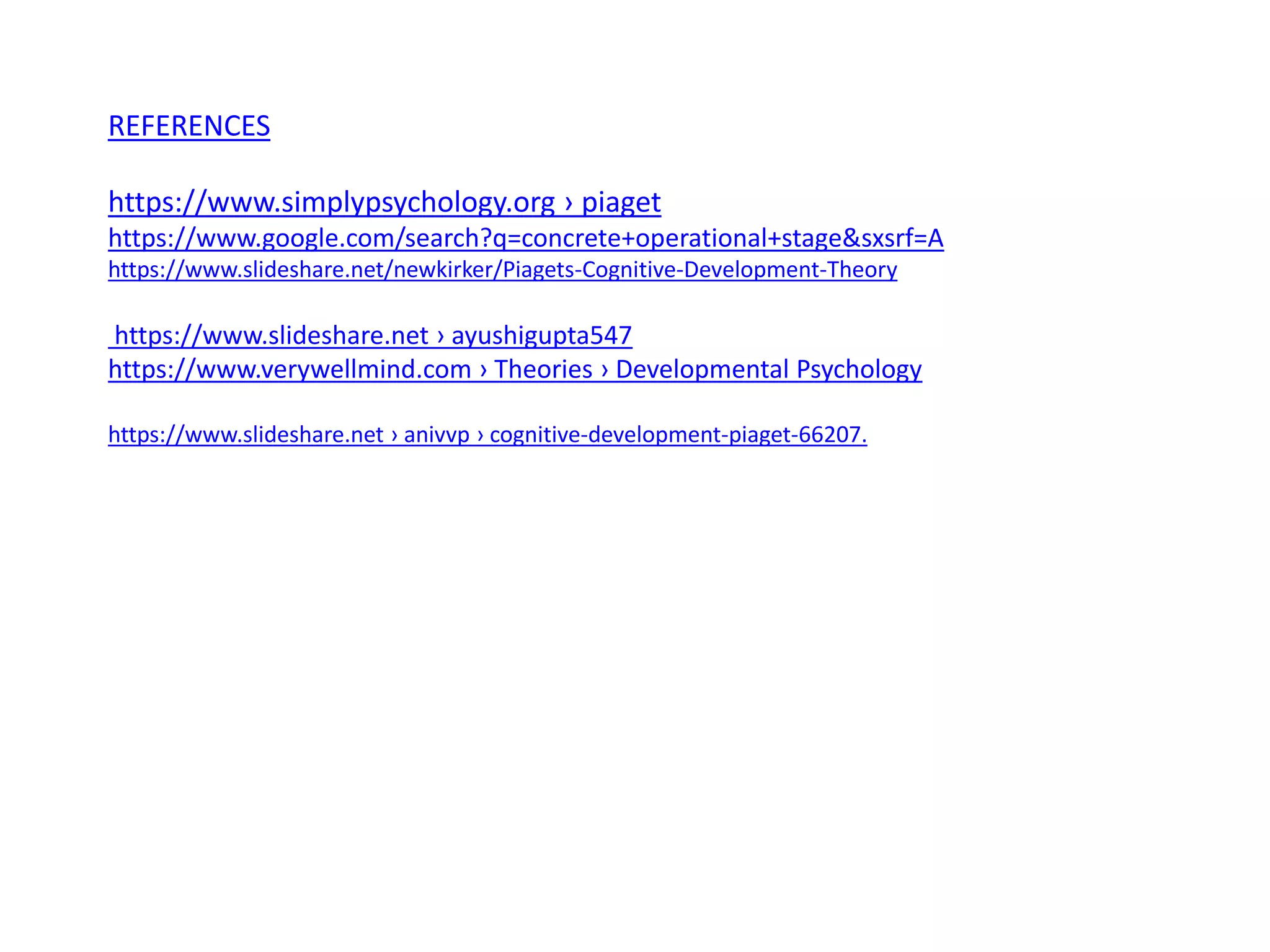 REFERENCES
https://www.simplypsychology.org › piaget
https://www.google.com/search?q=concrete+operational+stage&sxsrf=A
https://www.slideshare.net/newkirker/Piagets-Cognitive-Development-Theory
https://www.slideshare.net › ayushigupta547
https://www.verywellmind.com › Theories › Developmental Psychology
https://www.slideshare.net › anivvp › cognitive-development-piaget-66207.
 