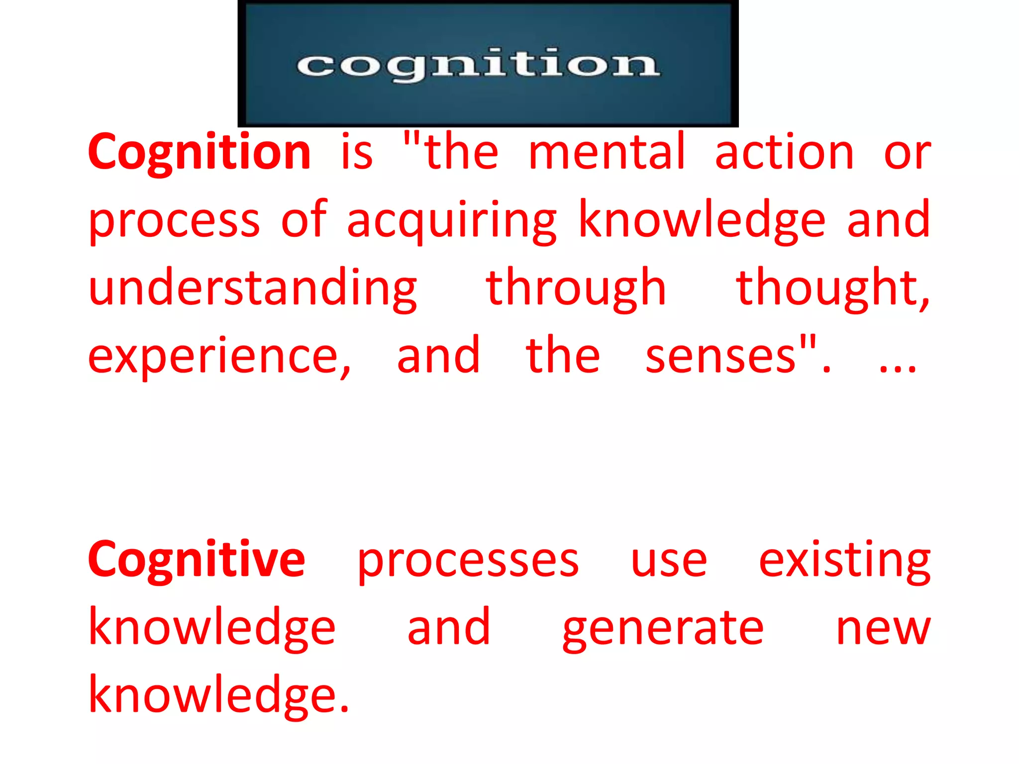 Cognition is "the mental action or
process of acquiring knowledge and
understanding through thought,
experience, and the senses". ...
Cognitive processes use existing
knowledge and generate new
knowledge.
 