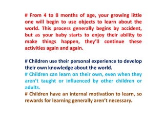 # From 4 to 8 months of age, your growing little
one will begin to use objects to learn about the
world. This process generally begins by accident,
but as your baby starts to enjoy their ability to
make things happen, they’ll continue these
activities again and again.
# Children use their personal experience to develop
their own knowledge about the world.
# Children can learn on their own, even when they
aren’t taught or influenced by other children or
adults.
# Children have an internal motivation to learn, so
rewards for learning generally aren’t necessary.
 