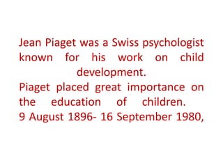 Jean Piaget was a Swiss psychologist
known for his work on child
development.
Piaget placed great importance on
the education of children.
9 August 1896- 16 September 1980,
 