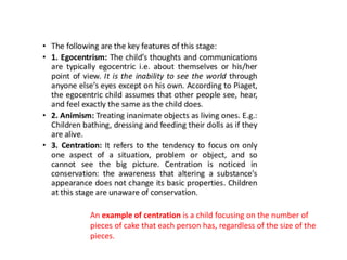 An example of centration is a child focusing on the number of
pieces of cake that each person has, regardless of the size of the
pieces.
 