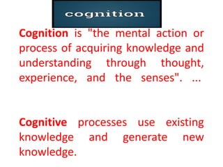 Cognition is "the mental action or
process of acquiring knowledge and
understanding through thought,
experience, and the senses". ...
Cognitive processes use existing
knowledge and generate new
knowledge.
 