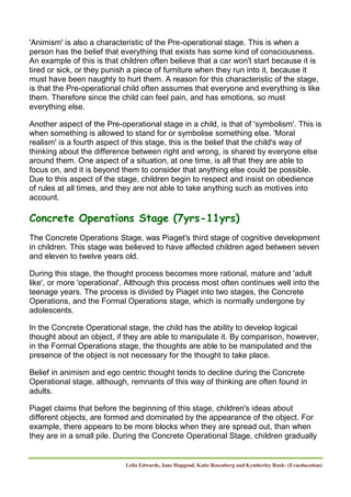 Leila Edwards, Jane Hopgood, Katie Rosenberg and Kymberley Rush- (Evaeducation)
'Animism' is also a characteristic of the Pre-operational stage. This is when a
person has the belief that everything that exists has some kind of consciousness.
An example of this is that children often believe that a car won't start because it is
tired or sick, or they punish a piece of furniture when they run into it, because it
must have been naughty to hurt them. A reason for this characteristic of the stage,
is that the Pre-operational child often assumes that everyone and everything is like
them. Therefore since the child can feel pain, and has emotions, so must
everything else.
Another aspect of the Pre-operational stage in a child, is that of 'symbolism'. This is
when something is allowed to stand for or symbolise something else. 'Moral
realism' is a fourth aspect of this stage, this is the belief that the child's way of
thinking about the difference between right and wrong, is shared by everyone else
around them. One aspect of a situation, at one time, is all that they are able to
focus on, and it is beyond them to consider that anything else could be possible.
Due to this aspect of the stage, children begin to respect and insist on obedience
of rules at all times, and they are not able to take anything such as motives into
account.
Concrete Operations Stage (7yrs-11yrs)
The Concrete Operations Stage, was Piaget's third stage of cognitive development
in children. This stage was believed to have affected children aged between seven
and eleven to twelve years old.
During this stage, the thought process becomes more rational, mature and 'adult
like', or more 'operational', Although this process most often continues well into the
teenage years. The process is divided by Piaget into two stages, the Concrete
Operations, and the Formal Operations stage, which is normally undergone by
adolescents.
In the Concrete Operational stage, the child has the ability to develop logical
thought about an object, if they are able to manipulate it. By comparison, however,
in the Formal Operations stage, the thoughts are able to be manipulated and the
presence of the object is not necessary for the thought to take place.
Belief in animism and ego centric thought tends to decline during the Concrete
Operational stage, although, remnants of this way of thinking are often found in
adults.
Piaget claims that before the beginning of this stage, children's ideas about
different objects, are formed and dominated by the appearance of the object. For
example, there appears to be more blocks when they are spread out, than when
they are in a small pile. During the Concrete Operational Stage, children gradually
 