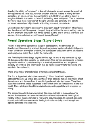 Leila Edwards, Jane Hopgood, Katie Rosenberg and Kymberley Rush- (Evaeducation)
develop the ability to 'conserve', or learn that objects are not always the way that
they appear to be. This occurs when children are able to take in many different
aspects of an object, simply through looking at it. Children are able to begin to
imagine different scenarios, or 'what if' something were to happen. This is because
they now have more 'operational' thought. Children are generally first able to
conserve ideas about objects with which they are most comfortable.
Once children have learnt to conserve, they learn about 'reversibility'. This means
that they learn that if things are changed, they will still be the same as they used to
be. For example, they learn that if they spread out the pile of blocks, there are still
as many there as before, even though it looks different!
Formal Operations Stage (11yrs-16yrs)
Finally, in the formal operational stage of adolescence, the structures of
development become the abstract, logically organized system of adult intelligence.
When faced with a complex problem, the adolescent speculates about all possible
solutions before trying them out in the real world.
The formal operational stage begins around age 11 and is fully achieved by age
15, bringing with it the capacity for abstraction. This permits adolescents to reason
beyound a world of concrete reality to a world of possibilities and to operate
logically on symbols and information that do not necessarily refer to objects and
events in the real world.
There are 2 major characteristics of formal operational thought.
The first is 'hypothetic-deductive reasoning'. When faced with a problem,
adolescents come up with a general theory of all possible factors that might affect
the outcome and deduce from it specific hypothese that might occur. They then
systematically treat these hypothese to see which ones do in fact occur in the real
world. Thus, adolescent problem solving begins with possibilty and proceeds to
reality.
The second important characteristic of this stage is that it is 'propositional' in
nature. Adolescents can focus on verbal assertions and evaluate their logical
validity without making refence to real-world circumstances. In contrast, concrete
operational children can evaluate the logic of statements by considering them
against concrete evidence only.
 