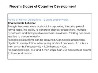 Piaget’s Stages of Cognitive Development



Period of Formal Operations (12 years and onwards)
Characteristic Behavior:
Thought becomes more abstract, incorporating the principles of
formal logic. The ability to generate abstract propositions, multiple
hypotheses and their possible outcomes is evident. Thinking becomes
less tied to concrete reality.
Formal logical systems can be acquired. Can handle proportions,
algebraic manipulation, other purely abstract processes. If a + b = x
then a = x – b. If ma/ca = IQ = 1.00 then Ma = CA.
Prepositional logic, as-if and if-then steps. Can use aids such as axioms
to transcend human
 