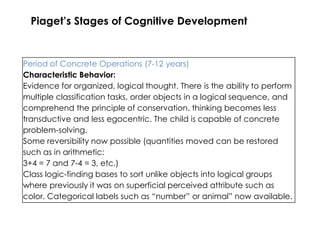 Piaget’s Stages of Cognitive Development


Period of Concrete Operations (7-12 years)
Characteristic Behavior:
Evidence for organized, logical thought. There is the ability to perform
multiple classification tasks, order objects in a logical sequence, and
comprehend the principle of conservation. thinking becomes less
transductive and less egocentric. The child is capable of concrete
problem-solving.
Some reversibility now possible (quantities moved can be restored
such as in arithmetic:
3+4 = 7 and 7-4 = 3, etc.)
Class logic-finding bases to sort unlike objects into logical groups
where previously it was on superficial perceived attribute such as
color. Categorical labels such as “number” or animal” now available.
 