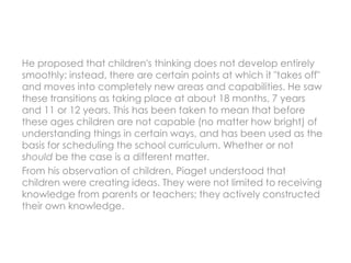 He proposed that children's thinking does not develop entirely
smoothly: instead, there are certain points at which it "takes off"
and moves into completely new areas and capabilities. He saw
these transitions as taking place at about 18 months, 7 years
and 11 or 12 years. This has been taken to mean that before
these ages children are not capable (no matter how bright) of
understanding things in certain ways, and has been used as the
basis for scheduling the school curriculum. Whether or not
should be the case is a different matter.
From his observation of children, Piaget understood that
children were creating ideas. They were not limited to receiving
knowledge from parents or teachers; they actively constructed
their own knowledge.
 