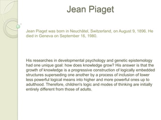 Jean Piaget Jean Piaget was born in Neuchâtel, Switzerland, on August 9, 1896. He died in Geneva on September 16, 1980. His researches in developmental psychology and genetic epistemology had one unique goal: how does knowledge grow? His answer is that the growth of knowledge is a progressive construction of logically embedded structures superseding one another by a process of inclusion of lower less powerful logical means into higher and more powerful ones up to adulthood. Therefore, children's logic and modes of thinking are initially entirely different from those of adults. 