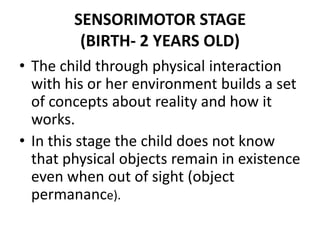 SENSORIMOTOR STAGE(BIRTH- 2 YEARS OLD)The child through physical interaction with his or her environment builds a set of concepts about reality and how it works.In this stage the child does not know that physical objects remain in existence even when out of sight (object permanance).