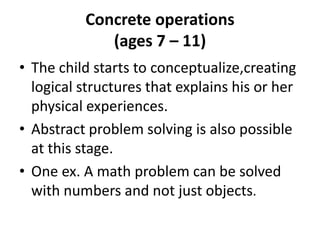 Concrete operations(ages 7 – 11)The child starts to conceptualize,creating logical structures that explains his or her physical experiences.Abstract problem solving is also possible at this stage.One ex. A math problem can be solved with numbersand not just objects.
