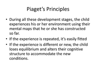 Piaget’s PrinciplesDuring all these development stages, the child experiences his or her environment using their mental maps that he or she has constructed so far.If the experience is repeated, it’s easily fittedIf the experience is different or new, the child loses equilibrium and alters their cognitive structure to accommodate the new conditions.