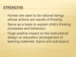 STRENGTHS
1. Human are seen to be rational beings
whose actions are results of thinking.
2. Serve as a basis to explain child’s thinking
processes and behaviour.
3. Huge positive impact on the instructional
design on education (arrangement of
learning materials, topics and sub-topics)
 
