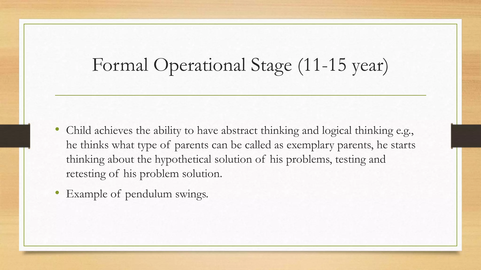 • Child achieves the ability to have abstract thinking and logical thinking e.g.,
he thinks what type of parents can be called as exemplary parents, he starts
thinking about the hypothetical solution of his problems, testing and
retesting of his problem solution.
• Example of pendulum swings.
Formal Operational Stage (11-15 year)
 