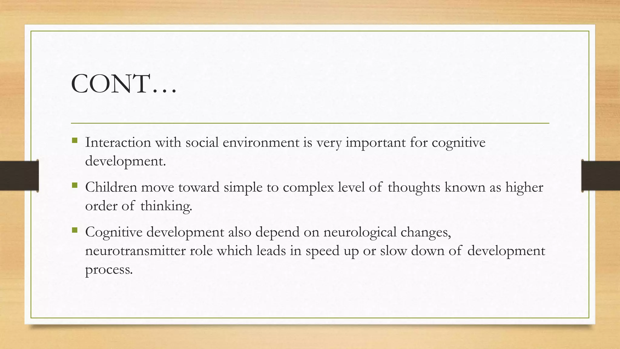 CONT…
 Interaction with social environment is very important for cognitive
development.
 Children move toward simple to complex level of thoughts known as higher
order of thinking.
 Cognitive development also depend on neurological changes,
neurotransmitter role which leads in speed up or slow down of development
process.
 