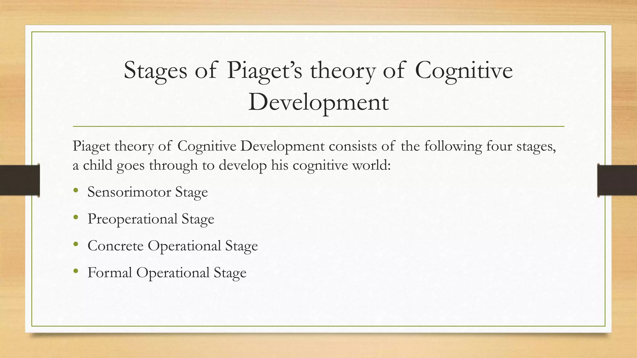 Stages of Piaget’s theory of Cognitive
Development
Piaget theory of Cognitive Development consists of the following four stages,
a child goes through to develop his cognitive world:
• Sensorimotor Stage
• Preoperational Stage
• Concrete Operational Stage
• Formal Operational Stage
 