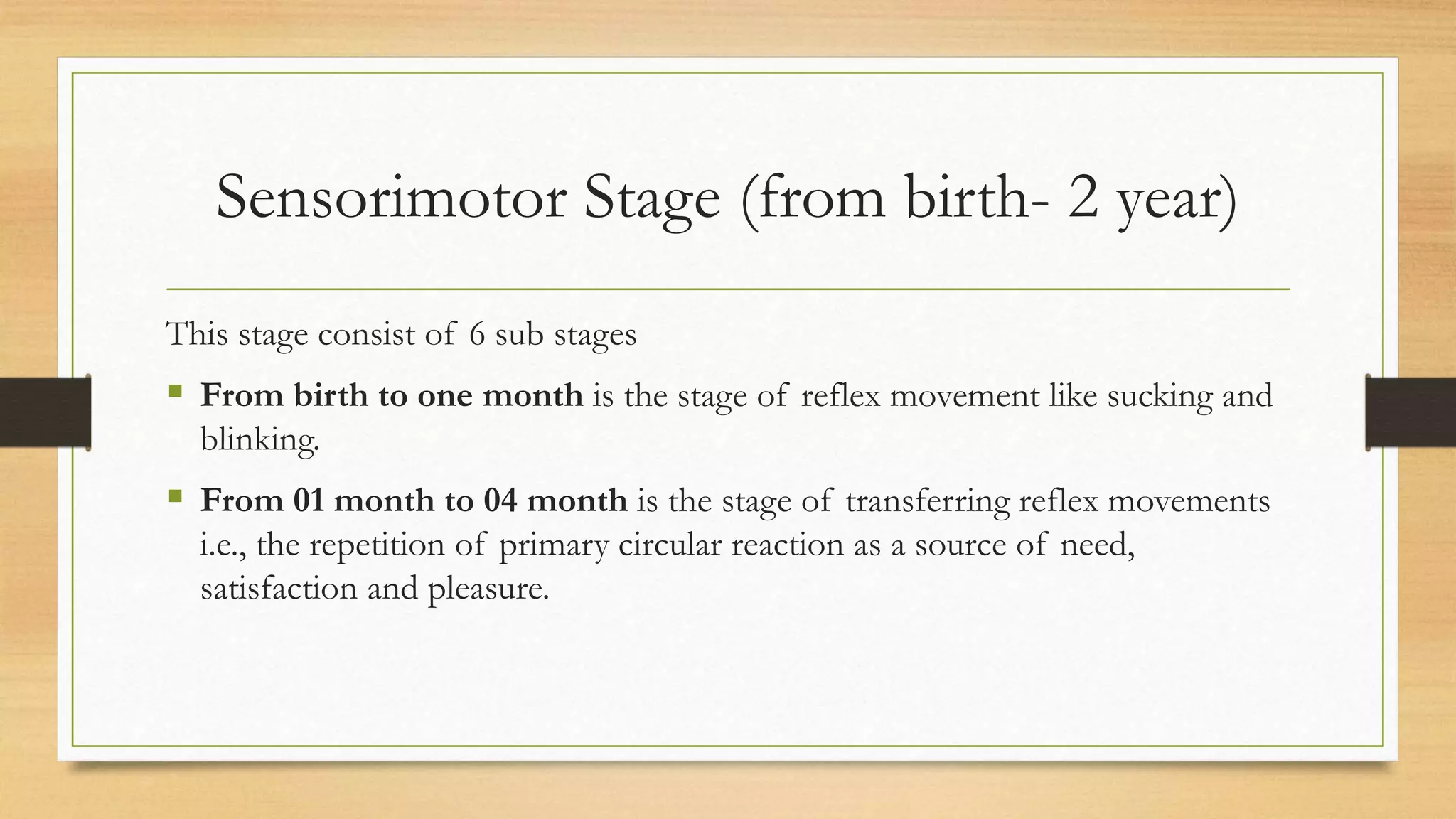 Sensorimotor Stage (from birth- 2 year)
This stage consist of 6 sub stages
 From birth to one month is the stage of reflex movement like sucking and
blinking.
 From 01 month to 04 month is the stage of transferring reflex movements
i.e., the repetition of primary circular reaction as a source of need,
satisfaction and pleasure.
 