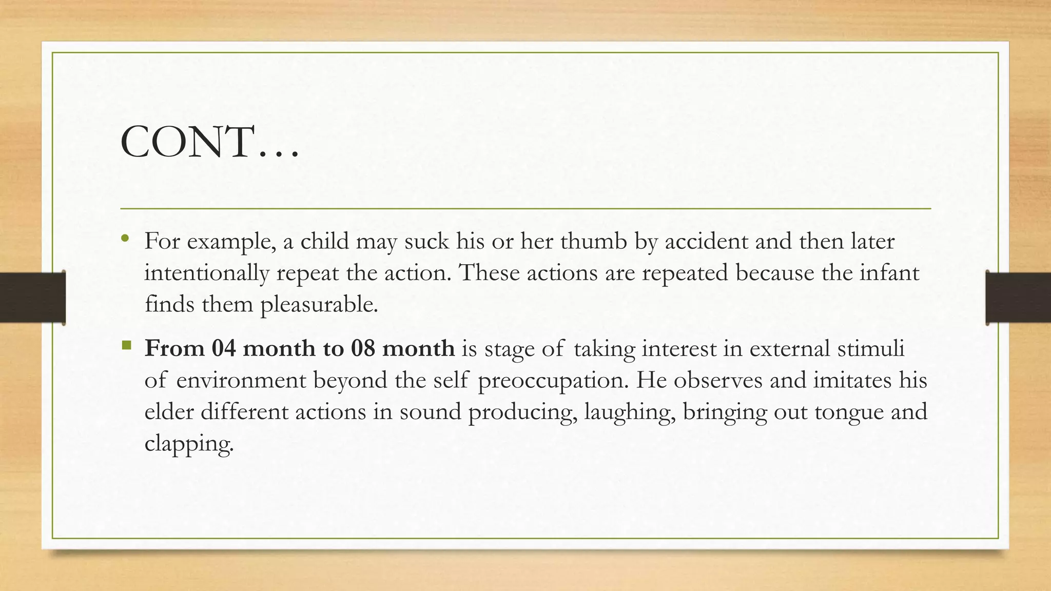 CONT…
• For example, a child may suck his or her thumb by accident and then later
intentionally repeat the action. These actions are repeated because the infant
finds them pleasurable.
 From 04 month to 08 month is stage of taking interest in external stimuli
of environment beyond the self preoccupation. He observes and imitates his
elder different actions in sound producing, laughing, bringing out tongue and
clapping.
 