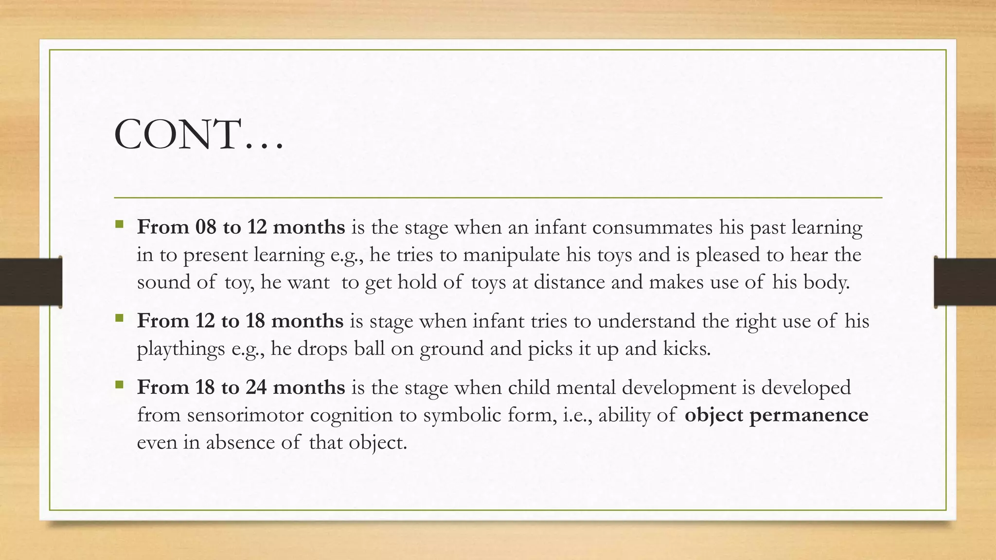 CONT…
 From 08 to 12 months is the stage when an infant consummates his past learning
in to present learning e.g., he tries to manipulate his toys and is pleased to hear the
sound of toy, he want to get hold of toys at distance and makes use of his body.
 From 12 to 18 months is stage when infant tries to understand the right use of his
playthings e.g., he drops ball on ground and picks it up and kicks.
 From 18 to 24 months is the stage when child mental development is developed
from sensorimotor cognition to symbolic form, i.e., ability of object permanence
even in absence of that object.
 