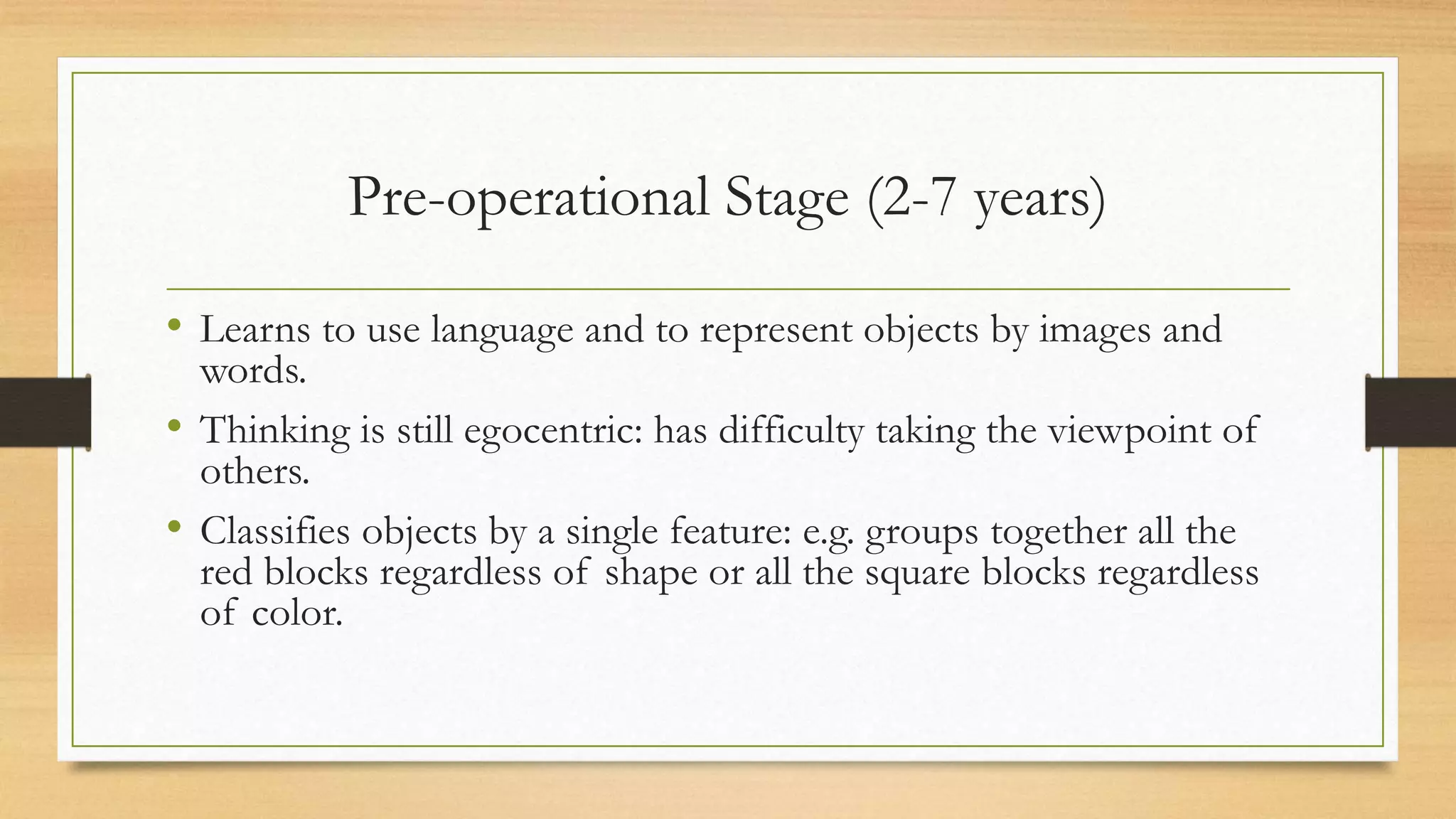 • Learns to use language and to represent objects by images and
words.
• Thinking is still egocentric: has difficulty taking the viewpoint of
others.
• Classifies objects by a single feature: e.g. groups together all the
red blocks regardless of shape or all the square blocks regardless
of color.
Pre-operational Stage (2-7 years)
 