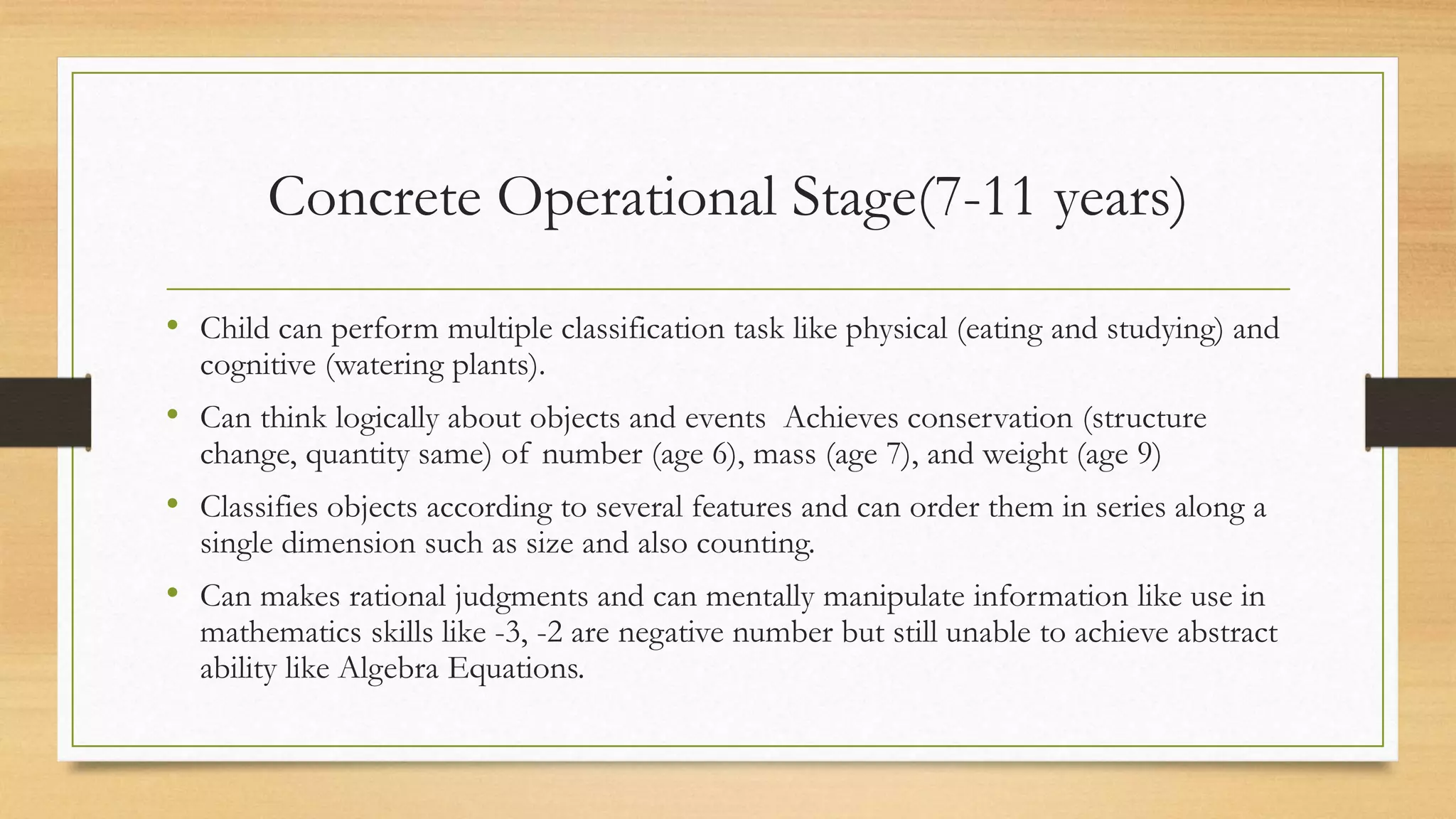 • Child can perform multiple classification task like physical (eating and studying) and
cognitive (watering plants).
• Can think logically about objects and events Achieves conservation (structure
change, quantity same) of number (age 6), mass (age 7), and weight (age 9)
• Classifies objects according to several features and can order them in series along a
single dimension such as size and also counting.
• Can makes rational judgments and can mentally manipulate information like use in
mathematics skills like -3, -2 are negative number but still unable to achieve abstract
ability like Algebra Equations.
Concrete Operational Stage(7-11 years)
 