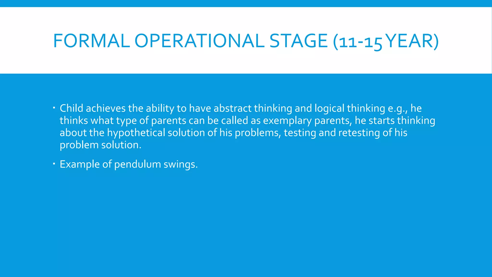 FORMAL OPERATIONAL STAGE (11-15YEAR)
 Child achieves the ability to have abstract thinking and logical thinking e.g., he
thinks what type of parents can be called as exemplary parents, he starts thinking
about the hypothetical solution of his problems, testing and retesting of his
problem solution.
 Example of pendulum swings.
 