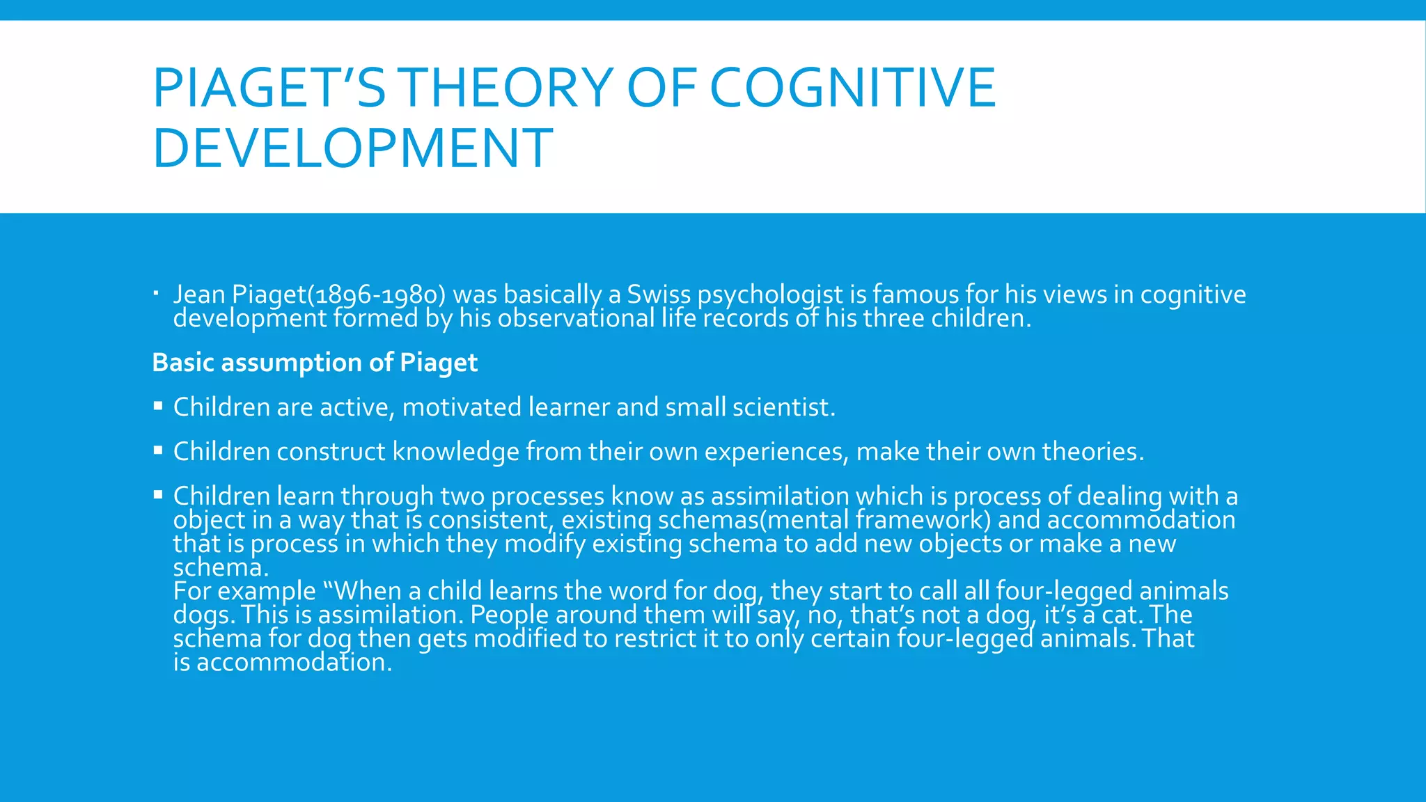 PIAGET’STHEORY OF COGNITIVE
DEVELOPMENT
 Jean Piaget(1896-1980) was basically a Swiss psychologist is famous for his views in cognitive
development formed by his observational life records of his three children.
Basic assumption of Piaget
 Children are active, motivated learner and small scientist.
 Children construct knowledge from their own experiences, make their own theories.
 Children learn through two processes know as assimilation which is process of dealing with a
object in a way that is consistent, existing schemas(mental framework) and accommodation
that is process in which they modify existing schema to add new objects or make a new
schema.
For example “When a child learns the word for dog, they start to call all four-legged animals
dogs.This is assimilation. People around them will say, no, that’s not a dog, it’s a cat.The
schema for dog then gets modified to restrict it to only certain four-legged animals.That
is accommodation.
 