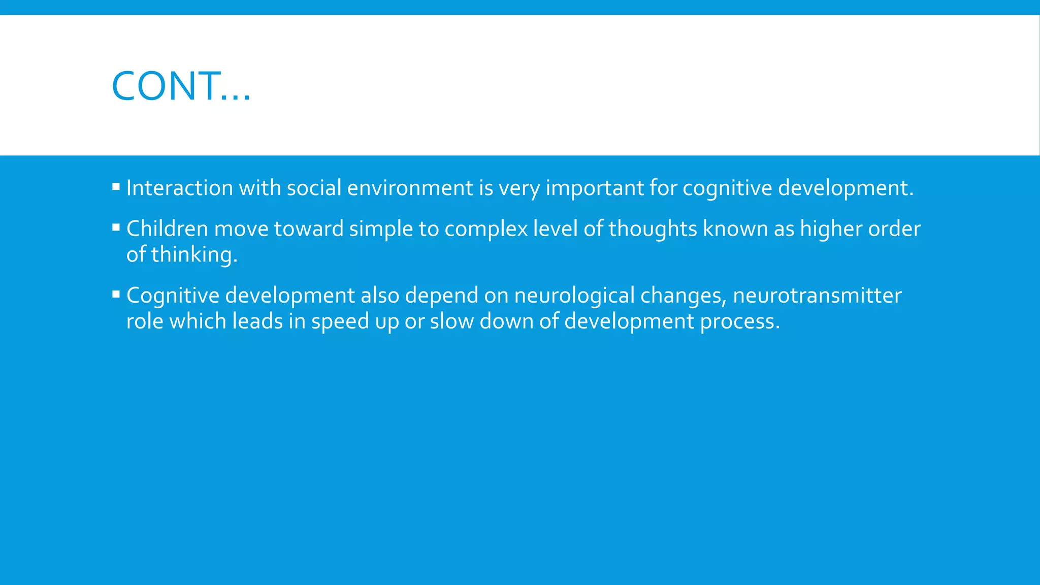 CONT…
 Interaction with social environment is very important for cognitive development.
 Children move toward simple to complex level of thoughts known as higher order
of thinking.
 Cognitive development also depend on neurological changes, neurotransmitter
role which leads in speed up or slow down of development process.
 
