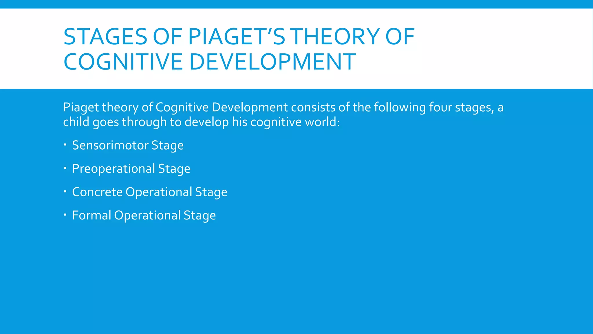 STAGES OF PIAGET’STHEORY OF
COGNITIVE DEVELOPMENT
Piaget theory of Cognitive Development consists of the following four stages, a
child goes through to develop his cognitive world:
 Sensorimotor Stage
 Preoperational Stage
 Concrete Operational Stage
 Formal Operational Stage
 