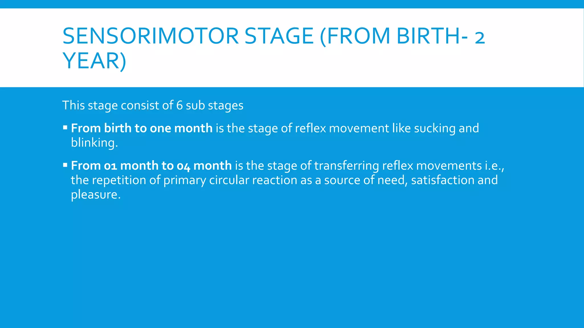 SENSORIMOTOR STAGE (FROM BIRTH- 2
YEAR)
This stage consist of 6 sub stages
 From birth to one month is the stage of reflex movement like sucking and
blinking.
 From 01 month to 04 month is the stage of transferring reflex movements i.e.,
the repetition of primary circular reaction as a source of need, satisfaction and
pleasure.
 