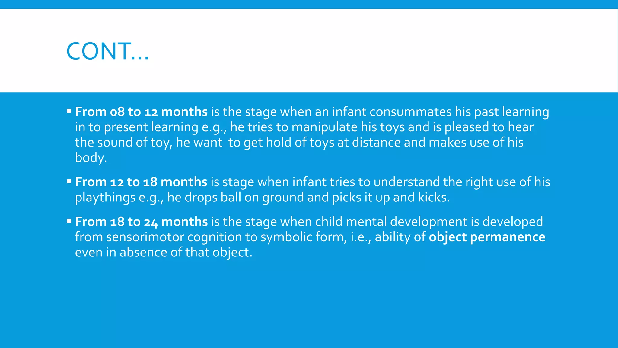 CONT…
 From 08 to 12 months is the stage when an infant consummates his past learning
in to present learning e.g., he tries to manipulate his toys and is pleased to hear
the sound of toy, he want to get hold of toys at distance and makes use of his
body.
 From 12 to 18 months is stage when infant tries to understand the right use of his
playthings e.g., he drops ball on ground and picks it up and kicks.
 From 18 to 24 months is the stage when child mental development is developed
from sensorimotor cognition to symbolic form, i.e., ability of object permanence
even in absence of that object.
 