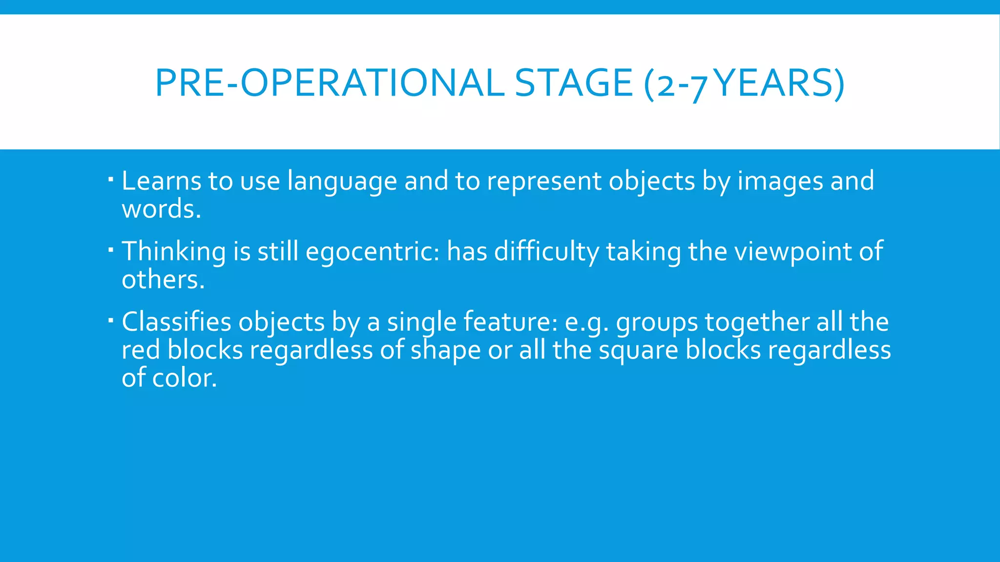 PRE-OPERATIONAL STAGE (2-7YEARS)
 Learns to use language and to represent objects by images and
words.
 Thinking is still egocentric: has difficulty taking the viewpoint of
others.
 Classifies objects by a single feature: e.g. groups together all the
red blocks regardless of shape or all the square blocks regardless
of color.
 