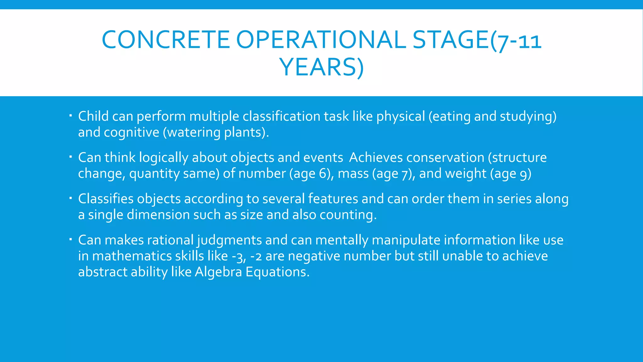 CONCRETE OPERATIONAL STAGE(7-11
YEARS)
 Child can perform multiple classification task like physical (eating and studying)
and cognitive (watering plants).
 Can think logically about objects and events Achieves conservation (structure
change, quantity same) of number (age 6), mass (age 7), and weight (age 9)
 Classifies objects according to several features and can order them in series along
a single dimension such as size and also counting.
 Can makes rational judgments and can mentally manipulate information like use
in mathematics skills like -3, -2 are negative number but still unable to achieve
abstract ability like Algebra Equations.
 