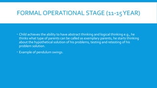 FORMAL OPERATIONAL STAGE (11-15YEAR)
 Child achieves the ability to have abstract thinking and logical thinking e.g., he
thinks what type of parents can be called as exemplary parents, he starts thinking
about the hypothetical solution of his problems, testing and retesting of his
problem solution.
 Example of pendulum swings.
 