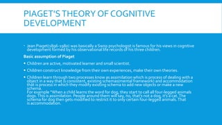 PIAGET’STHEORY OF COGNITIVE
DEVELOPMENT
 Jean Piaget(1896-1980) was basically a Swiss psychologist is famous for his views in cognitive
development formed by his observational life records of his three children.
Basic assumption of Piaget
 Children are active, motivated learner and small scientist.
 Children construct knowledge from their own experiences, make their own theories.
 Children learn through two processes know as assimilation which is process of dealing with a
object in a way that is consistent, existing schemas(mental framework) and accommodation
that is process in which they modify existing schema to add new objects or make a new
schema.
For example “When a child learns the word for dog, they start to call all four-legged animals
dogs.This is assimilation. People around them will say, no, that’s not a dog, it’s a cat.The
schema for dog then gets modified to restrict it to only certain four-legged animals.That
is accommodation.
 