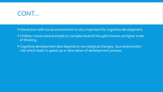 CONT…
 Interaction with social environment is very important for cognitive development.
 Children move toward simple to complex level of thoughts known as higher order
of thinking.
 Cognitive development also depend on neurological changes, neurotransmitter
role which leads in speed up or slow down of development process.
 
